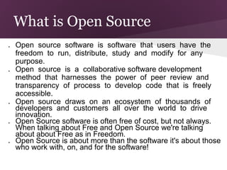 What is Open Source
●   Open source software is software that users have the
    freedom to run, distribute, study and modify for any
    purpose.
●   Open source is a collaborative software development
    method that harnesses the power of peer review and
    transparency of process to develop code that is freely
    accessible.
●   Open source draws on an ecosystem of thousands of
    developers and customers all over the world to drive
    innovation.
●   Open Source software is often free of cost, but not always.
    When talking about Free and Open Source we're talking
    about about Free as in Freedom.
●   Open Source is about more than the software it's about those
    who work with, on, and for the software!
 