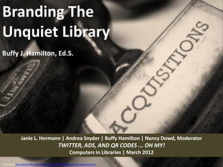 Branding The
Unquiet Library
Buffy J. Hamilton, Ed.S.




                 Janie L. Hermann | Andrea Snyder | Buffy Hamilton | Nancy Dowd, Moderator
                                                   TWITTER, ADS, AND QR CODES ... OH MY!
                                                              Computers in Libraries | March 2012

CC image via http://www.flickr.com/photos/sukisuki/2968227958/sizes/o/in/photostream/ /
 