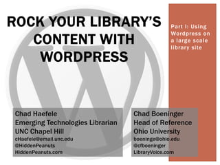 Part I: Using
Wordpress on
a large scale
library site
ROCK YOUR LIBRARY’S
CONTENT WITH
WORDPRESS
Chad Haefele
Emerging Technologies Librarian
UNC Chapel Hill
cHaefele@email.unc.edu
@HiddenPeanuts
HiddenPeanuts.com
Chad Boeninger
Head of Reference
Ohio University
boeninge@ohio.edu
@cfboeninger
LibraryVoice.com
 