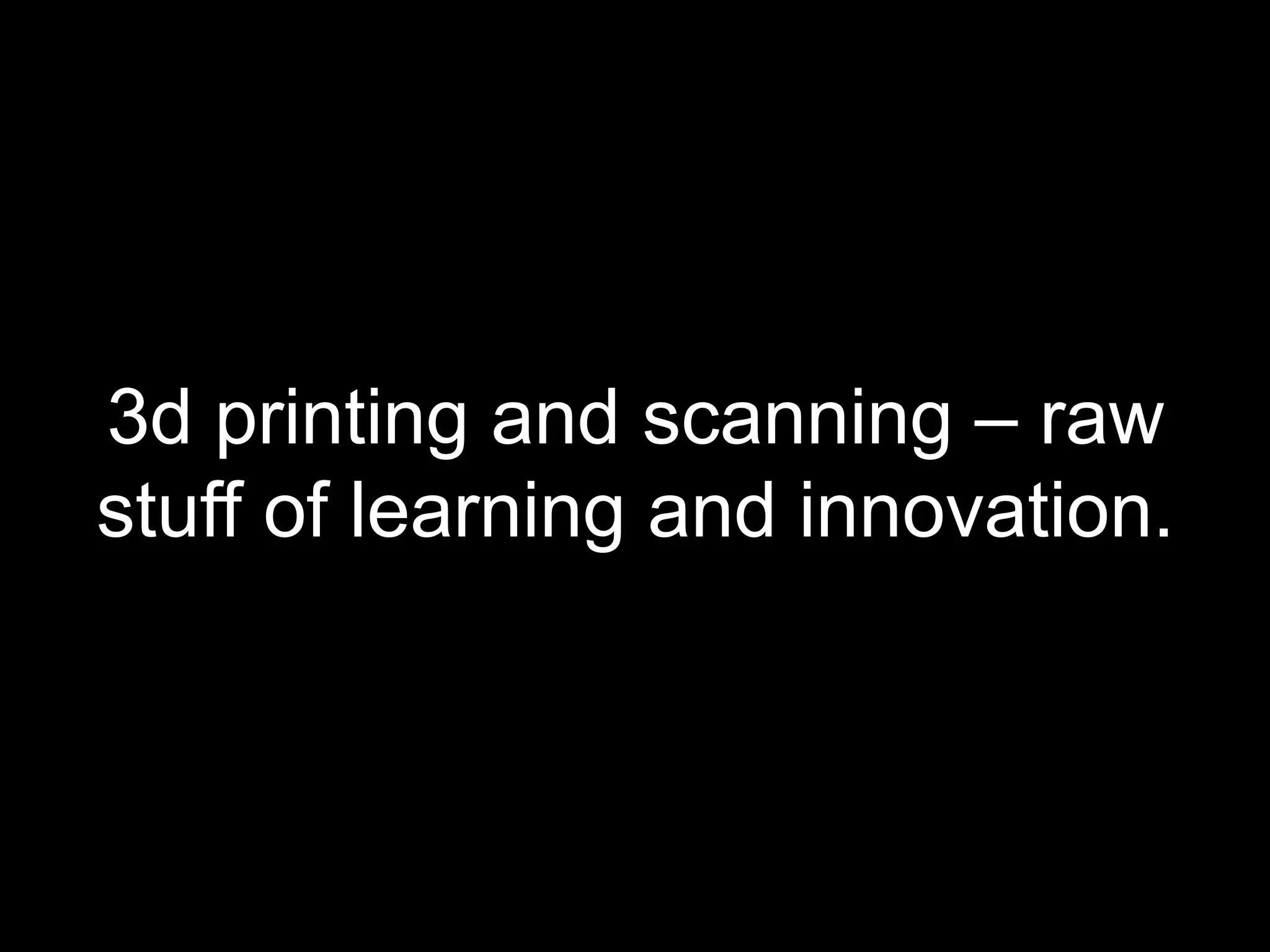 3d printing and scanning – raw
stuff of learning and innovation.
 