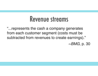 Revenue streams
“...represents the cash a company generates
from each customer segment (costs must be
subtracted from revenues to create earnings).”
~BMG, p. 30
 