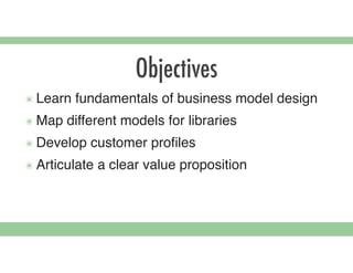 Objectives
๏ Learn fundamentals of business model design
๏ Map different models for libraries
๏ Develop customer proﬁles
๏ Articulate a clear value proposition
 
