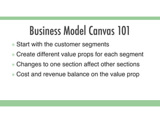 Business Model Canvas 101
๏ Start with the customer segments
๏ Create different value props for each segment
๏ Changes to one section affect other sections
๏ Cost and revenue balance on the value prop
 