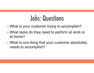 Jobs: Questions
๏ What is your customer trying to accomplish?
๏ What tasks do they need to perform at work or
at home?
๏ What is one thing that your customer absolutely
needs to accomplish?
 