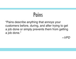 Pains
“Pains describe anything that annoys your
customers before, during, and after trying to get
a job done or simply prevents them from getting
a job done.”
~VPD
 