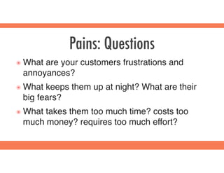 Pains: Questions
๏ What are your customers frustrations and
annoyances?
๏ What keeps them up at night? What are their
big fears?
๏ What takes them too much time? costs too
much money? requires too much effort?
 