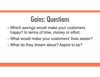 Gains: Questions
๏ Which savings would make your customers
happy? In terms of time, money or effort.
๏ What would make your customers’ lives easier?
๏ What do they dream about? Aspire to be?
 