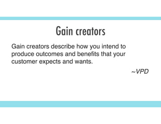 Gain creators
Gain creators describe how you intend to
produce outcomes and beneﬁts that your
customer expects and wants.
~VPD
 