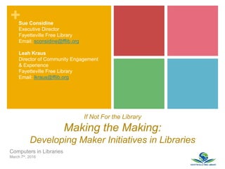+
If Not For the Library
Making the Making:
Developing Maker Initiatives in Libraries
Computers in Libraries
March 7th, 2016
Sue Considine
Executive Director
Fayetteville Free Library
Email: sconsidine@fflib.org
Leah Kraus
Director of Community Engagement
& Experience
Fayetteville Free Library
Email: lkraus@fflib.org
 