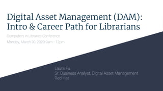 Digital Asset Management (DAM):
Intro & Career Path for Librarians
Computers in Libraries Conference
Monday, March 30, 2020 9am - 12pm
Laura Fu
Sr. Business Analyst, Digital Asset Management
Red Hat
 