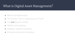 What is Digital Asset Management?
● Place for all digital assets
● The “Central Truth” or “Single Source of Truth”
● Find ...