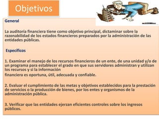 Objetivos
General
La auditoría financiera tiene como objetivo principal, dictaminar sobre la
razonabilidad de los estados financieros preparados por la administración de las
entidades públicas.
Específicos
1. Examinar el manejo de los recursos financieros de un ente, de una unidad y/o de
un programa para establecer el grado en que sus servidores administran y utilizan
los recursos y si la información
financiera es oportuna, útil, adecuada y confiable.
2. Evaluar el cumplimiento de las metas y objetivos establecidos para la prestación
de servicios o la producción de bienes, por los entes y organismos de la
administración pública.
3. Verificar que las entidades ejerzan eficientes controles sobre los ingresos
públicos.
 