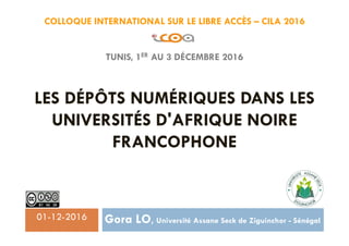 COLLOQUE INTERNATIONAL SUR LE LIBRE ACCÈS – CILA 2016
TUNIS, 1ER AU 3 DÉCEMBRE 2016
LES DÉPÔTS NUMÉRIQUES DANS LES
UNIVERSITÉS D'AFRIQUE NOIRE
FRANCOPHONE
Gora LO, Université Assane Seck de Ziguinchor - Sénégal01-12-2016
 