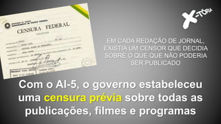 Com o AI-5, o governo estabeleceu
uma censura prévia sobre todas as
publicações, filmes e programas
EM CADA REDAÇÃO DE JORNAL,
EXISTIA UM CENSOR QUE DECIDIA
SOBRE O QUE QUE NÃO PODERIA
SER PUBLICADO
 