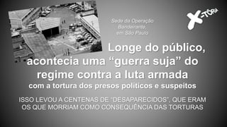 Sede da Operação
Bandeirante,
em São Paulo
Longe do público,
acontecia uma “guerra suja” do
regime contra a luta armada
com a tortura dos presos políticos e suspeitos
ISSO LEVOU A CENTENAS DE “DESAPARECIDOS”, QUE ERAM
OS QUE MORRIAM COMO CONSEQUÊNCIA DAS TORTURAS
 