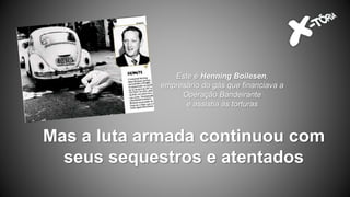 Mas a luta armada continuou com
seus sequestros e atentados
Este é Henning Boilesen,
empresário do gás que financiava a
Operação Bandeirante
e assistia às torturas
 