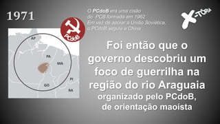 Foi então que o
governo descobriu um
foco de guerrilha na
região do rio Araguaia
organizado pelo PCdoB,
de orientação maoísta
1971
O PCdoB era uma cisão
do PCB formada em 1962
Em vez de apoiar a União Soviética,
o PCdoB seguia a China
 