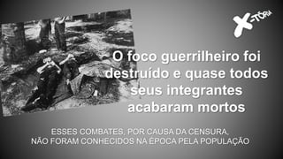 O foco guerrilheiro foi
destruído e quase todos
seus integrantes
acabaram mortos
ESSES COMBATES, POR CAUSA DA CENSURA,
NÃO FORAM CONHECIDOS NA ÉPOCA PELA POPULAÇÃO
 
