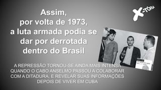 Assim,
por volta de 1973,
a luta armada podia se
dar por derrotada
dentro do Brasil
A REPRESSÃO TORNOU-SE AINDA MAIS INTENSA
QUANDO O CABO ANSELMO PASSOU A COLABORAR
COM A DITADURA, E REVELAR SUAS INFORMAÇÕES
DEPOIS DE VIVER EM CUBA
 