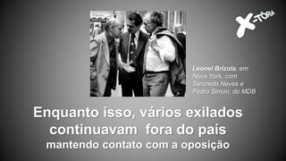 Enquanto isso, vários exilados
continuavam fora do país
mantendo contato com a oposição
Leonel Brizola, em
Nova York, com
Tancredo Neves e
Pedro Simon, do MDB
 