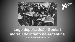 Logo depois, João Goulart
morreu de infarto na Argentina
6 de dezembro de 1976
 
