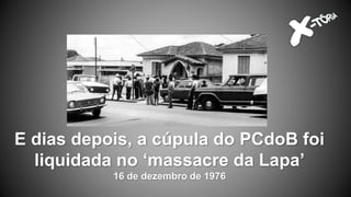 E dias depois, a cúpula do PCdoB foi
liquidada no ‘massacre da Lapa’
16 de dezembro de 1976
 