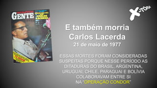 E também morria
Carlos Lacerda
21 de maio de 1977
ESSAS MORTES FORAM CONSIDERADAS
SUSPEITAS PORQUE NESSE PERÍODO AS
DITADURAS DO BRASIL, ARGENTINA,
URUGUAI, CHILE, PARAGUAI E BOLÍVIA
COLABORAVAM ENTRE SI
NA “OPERAÇÃO CONDOR”
 