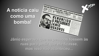 A notícia caiu
como uma
bomba!
Jânio esperava que as pessoas fossem às
ruas para pedir que ele ficasse,
mas isso não aconteceu...
 