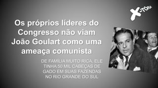 Os próprios líderes do
Congresso não viam
João Goulart como uma
ameaça comunista
DE FAMÍLIA MUITO RICA, ELE
TINHA 50 MIL CABEÇAS DE
GADO EM SUAS FAZENDAS
NO RIO GRANDE DO SUL
 
