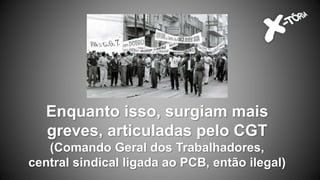 Enquanto isso, surgiam mais
greves, articuladas pelo CGT
(Comando Geral dos Trabalhadores,
central sindical ligada ao PCB, então ilegal)
 