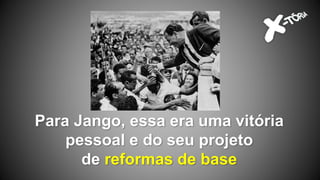 Para Jango, essa era uma vitória
pessoal e do seu projeto
de reformas de base
 