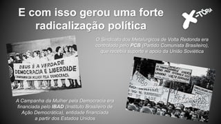E com isso gerou uma forte
radicalização política
A Campanha da Mulher pela Democracia era
financiada pelo IBAD (Instituto Brasileiro de
Ação Democrática), entidade financiada
a partir dos Estados Unidos
O Sindicato dos Metalúrgicos de Volta Redonda era
controlado pelo PCB (Partido Comunista Brasileiro),
que recebia suporte e apoio da União Soviética
 