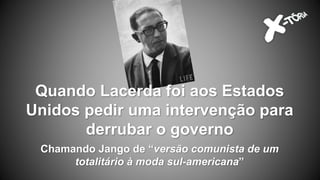 Chamando Jango de “versão comunista de um
totalitário à moda sul-americana”
Quando Lacerda foi aos Estados
Unidos pedir uma intervenção para
derrubar o governo
 