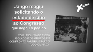 Jango reagiu
solicitando o
estado de sítio
ao Congresso
que negou o pedido
COM ISSO, JANGO FICOU
ISOLADO E OS GRUPOS EM
CONFRONTO PARTIRAM PARA O
“TUDO OU NADA”
 