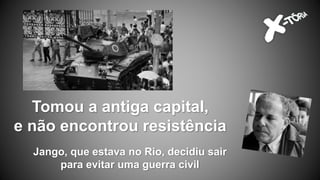 Tomou a antiga capital,
e não encontrou resistência
Jango, que estava no Rio, decidiu sair
para evitar uma guerra civil
 