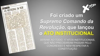 Foi criado um
Supremo Comando da
Revolução, que lançou
o ATO INSTITUCIONAL
SERIAM, AO TODO, 17 ATOS INSTITUCIONAIS,
QUE NÃO PRECISARIAM PASSAR PELO
CONGRESSO E NEM RESPEITAR A
CONSTITUIÇÃO
 