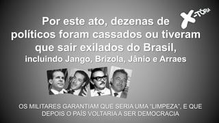 Por este ato, dezenas de
políticos foram cassados ou tiveram
que sair exilados do Brasil,
incluindo Jango, Brizola, Jânio e Arraes
OS MILITARES GARANTIAM QUE SERIA UMA “LIMPEZA”, E QUE
DEPOIS O PAÍS VOLTARIA A SER DEMOCRACIA
 