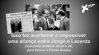 Isso fez acontecer o impossível:
uma aliança entre Jango e Lacerda
(incluindo também Jânio e JK,
para formar a Frente Ampla)
 