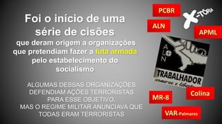 Foi o início de uma
série de cisões
que deram origem a organizações
que pretendiam fazer a luta armada
pelo estabelecimento do
socialismo
ALGUMAS DESSAS ORGANIZAÇÕES
DEFENDIAM AÇÕES TERRORISTAS
PARA ESSE OBJETIVO,
MAS O REGIME MILITAR ANUNCIAVA QUE
TODAS ERAM TERRORISTAS
MR-8
ALN
VAR-Palmares
Colina
PCBR
APML
 