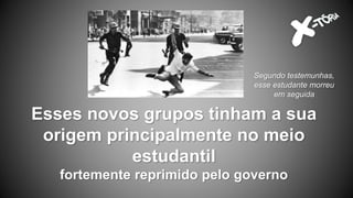 Esses novos grupos tinham a sua
origem principalmente no meio
estudantil
fortemente reprimido pelo governo
Segundo testemunhas,
esse estudante morreu
em seguida
 