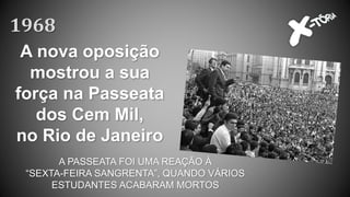 A nova oposição
mostrou a sua
força na Passeata
dos Cem Mil,
no Rio de Janeiro
1968
A PASSEATA FOI UMA REAÇÃO À
“SEXTA-FEIRA SANGRENTA”, QUANDO VÁRIOS
ESTUDANTES ACABARAM MORTOS
 