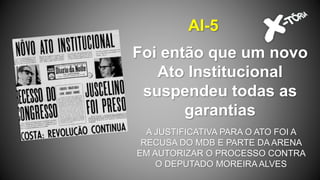 Foi então que um novo
Ato Institucional
suspendeu todas as
garantias
AI-5
A JUSTIFICATIVA PARA O ATO FOI A
RECUSA DO MDB E PARTE DA ARENA
EM AUTORIZAR O PROCESSO CONTRA
O DEPUTADO MOREIRA ALVES
 