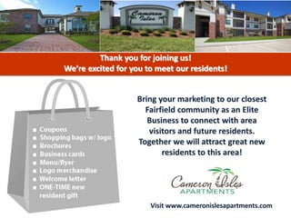 Bring your marketing to our closest
Fairfield community as an Elite
Business to connect with area
visitors and future residents.
Together we will attract great new
residents to this area!
Thank you for joining us!
We’re excited for you to meet our residents!
Visit www.cameronislesapartments.com
 