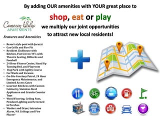 By adding OUR amenities with YOUR great place to
shop, eat or play
we multiply our joint opportunities
to attract new local residents!Features and Amenities
• Resort-style pool with Jacuzzi
• Gas Grills and Fire Pit
• Resident Clubhouse with
Kitchen, Flat Screen TV’s with
Theatre Seating, Billiards and
Foosball
• 24 Hour Fitness Center, Stand Up
Tanning Bed, and Playroom
• Dog Park with Agility Course
• Car Wash and Vacuum
• On-Site Courtesy Patrol, 24 Hour
Emergency Maintenance, and
Limited Access Gates
• Gourmet Kitchens with Custom
Cabinetry, Stainless Steel
Appliances and Granite Counter
Tops
• Wood Flooring, Ceiling Fans,
Pendant Lighting and Screened
in Porches
• Washer and Dryer, Intrusion
Alarm, 9 ft Ceilings and Fire
Places*
 