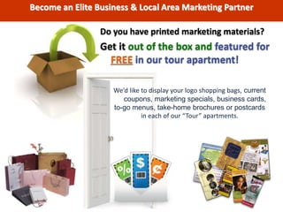 Do you have printed marketing materials?
Get it out of the box and featured for
FREE in our tour apartment!
We’d like to display your logo shopping bags, current
coupons, marketing specials, business cards,
to-go menus, take-home brochures or postcards
in each of our “Tour” apartments.
Become an Elite Business & Local Area Marketing Partner
 