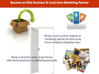 Bring us your current coupons or
marketing specials for pick up by
future residents along their tour.
Bring us business cards, to-go menus,
take-home brochures or marketing postcards.
Become an Elite Business & Local Area Marketing Partner
 