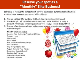 Monthly Elite Business List:
January - New Beginnings / Health and Fitness
February - Love
March - Luck
April - Spring
May - Graduation / Cinco d-Mayo
June – Summer
July - Independence Day
August - Summer Fun/ Picnics
September - Back to School
October - Fall/ Harvest
November - Thanksgiving
December - Holidays
Reserve your spot as a
“Monthly” Elite Business!
Call today to reserve the perfect match for your business on our annual calendar. Here
are three more ways you can connect with residents.
1. Provide a gift card for our Early Bird Rent drawing (minimum $20 value)
2. Thank you gifts left behind with service requests invite residents to enjoy a
discount, “Thank you for letting us service you – enjoy a special discount from . . .”
3. Provide a flyer in our mailroom and common areas to promote your featured
business coupon.
 