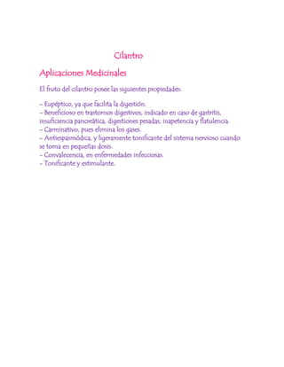 <br /> Cilantro<br />Aplicaciones Medicinales<br />El fruto del cilantro posee las siguientes propiedades:<br />- Eupéptico, ya que facilita la digestión.- Beneficioso en trastornos digestivos, indicado en caso de gastritis, insuficiencia pancreática, digestiones pesadas, inapetencia y flatulencia.- Carminativo, pues elimina los gases.- Antiespasmódica, y ligeramente tonificante del sistema nervioso cuando se toma en pequeñas dosis.- Convalecencia, en enfermedades infecciosas.- Tonificante y estimulante.<br />