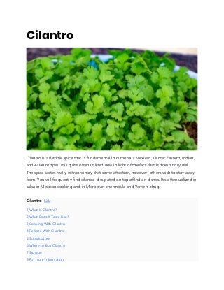 Cilantro
Cilantro is a flexible spice that is fundamental in numerous Mexican, Center Eastern, Indian,
and Asian recipes. It is quite often utilized new in light of the fact that it doesn’t dry well.
The spice tastes really extraordinary that some affection, however, others wish to stay away
from. You will frequently find cilantro dissipated on top of Indian dishes. It’s often utilized in
salsa in Mexican cooking and in Moroccan chermoula and Yemeni zhug.
Cilantro hide
1 What Is Cilantro?
2 What Does It Taste Like?
3 Cooking With Cilantro
4 Recipes With Cilantro
5 Substitutions
6 Where to Buy Cilantro
7 Storage
8 For more information
 