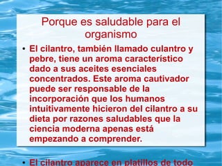 Porque es saludable para el
organismo
● El cilantro, también llamado culantro y
pebre, tiene un aroma característico
dado a sus aceites esenciales
concentrados. Este aroma cautivador
puede ser responsable de la
incorporación que los humanos
intuitivamente hicieron del cilantro a su
dieta por razones saludables que la
ciencia moderna apenas está
empezando a comprender.
● El cilantro aparece en platillos de todo
 